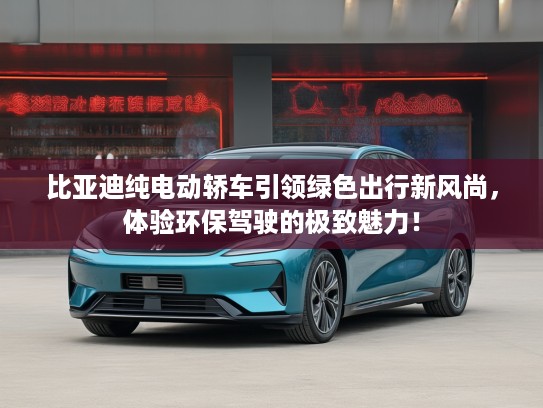 比亚迪纯电动轿车引领绿色出行新风尚，体验环保驾驶的极致魅力！