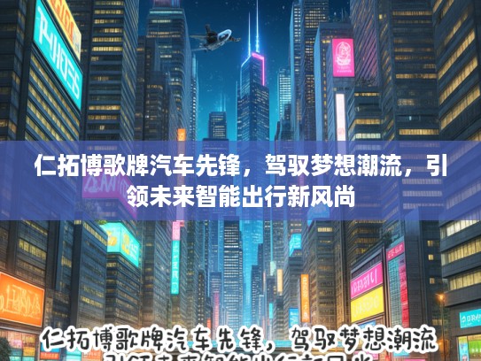 仁拓博歌牌汽车先锋,驾驭梦想潮流,引领未来智能出行新风尚 仁拓博歌牌汽车先锋,驾驭梦想潮流,引领未来智能出行新风尚
