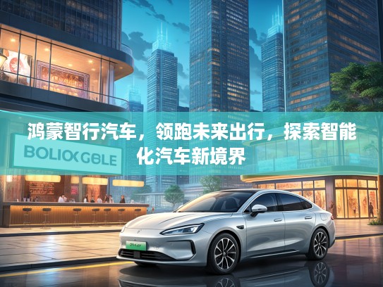 鸿蒙智行汽车，领跑未来出行，探索智能化汽车新境界