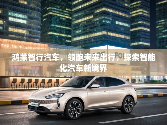 鸿蒙智行汽车，领跑未来出行，探索智能化汽车新境界