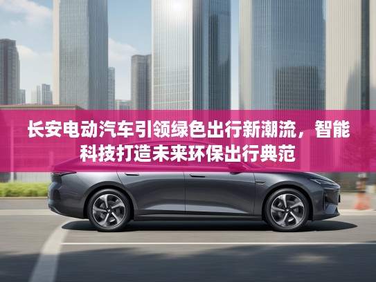 长安电动汽车引领绿色出行新潮流，智能科技打造未来环保出行典范