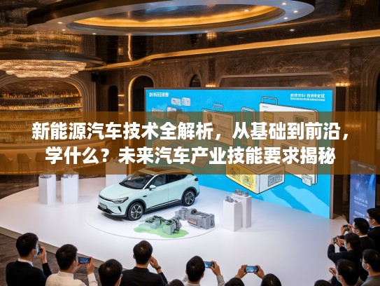 新能源汽车技术全解析，从基础到前沿，学什么？未来汽车产业技能要求揭秘