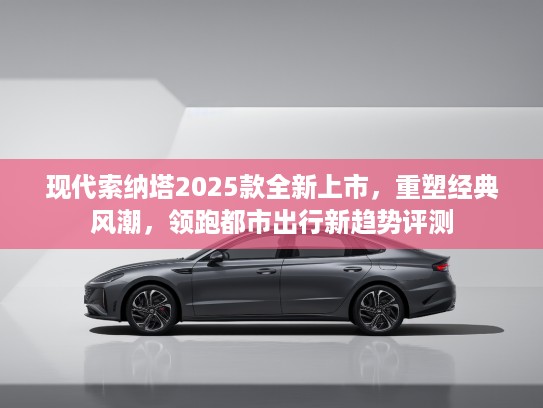 现代索纳塔2025款全新上市，重塑经典风潮，领跑都市出行新趋势评测