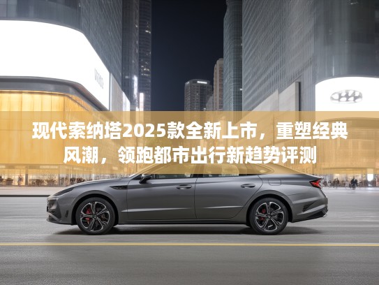 现代索纳塔2025款全新上市，重塑经典风潮，领跑都市出行新趋势评测