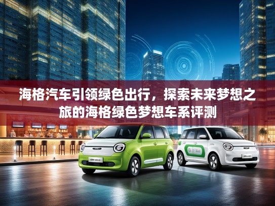 海格汽车引领绿色出行，探索未来梦想之旅的海格绿色梦想车系评测
