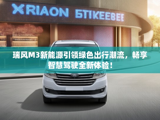 瑞风M3新能源引领绿色出行潮流，畅享智慧驾驶全新体验！