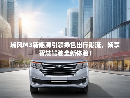 瑞风M3新能源引领绿色出行潮流，畅享智慧驾驶全新体验！