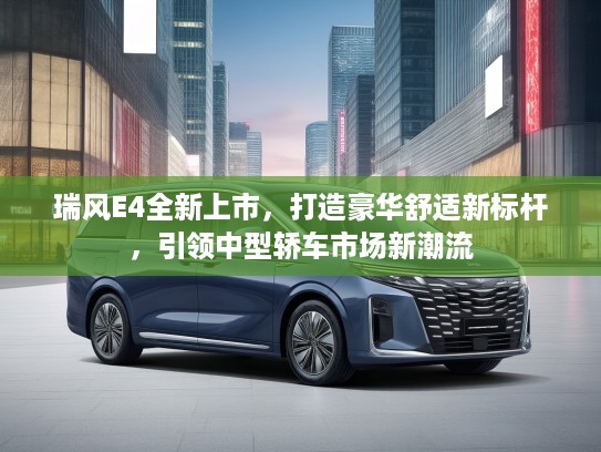 瑞风E4全新上市，打造豪华舒适新标杆，引领中型轿车市场新潮流