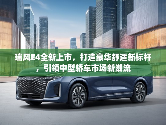 瑞风E4全新上市，打造豪华舒适新标杆，引领中型轿车市场新潮流
