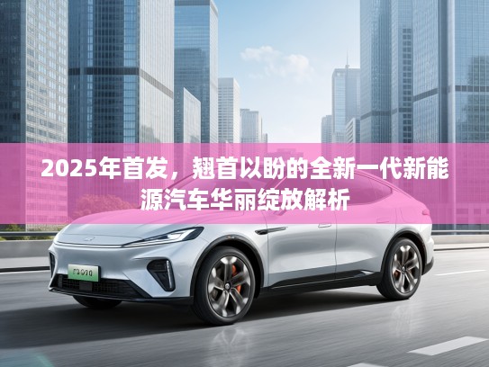 2025年首发,翘首以盼的全新一代新能源汽车华丽绽放解析 2025年首发,翘首以盼的全新一代新能源汽车华丽绽放解析