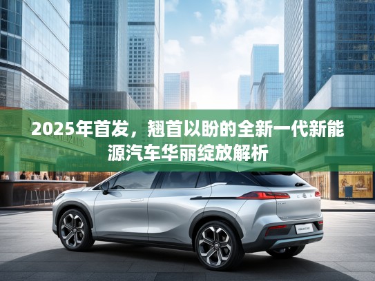 2025年首发,翘首以盼的全新一代新能源汽车华丽绽放解析 2025年首发,翘首以盼的全新一代新能源汽车华丽绽放解析