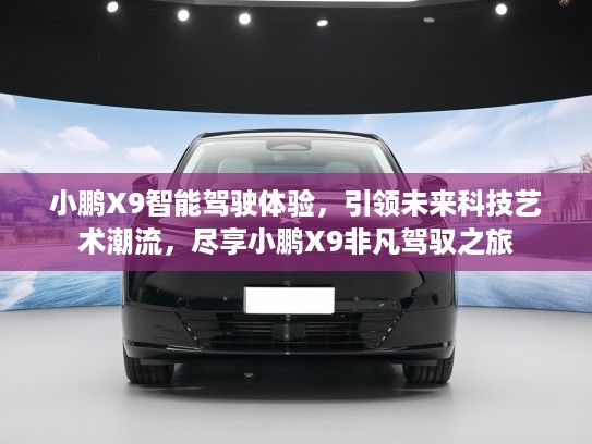 小鹏X9智能驾驶体验，引领未来科技艺术潮流，尽享小鹏X9非凡驾驭之旅