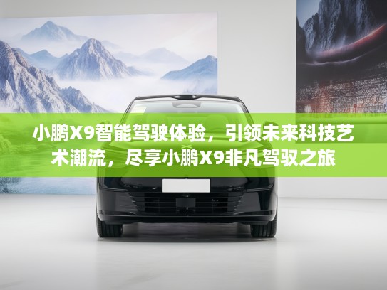 小鹏X9智能驾驶体验，引领未来科技艺术潮流，尽享小鹏X9非凡驾驭之旅