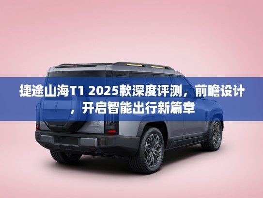 捷途山海T1 2025款深度评测，前瞻设计，开启智能出行新篇章