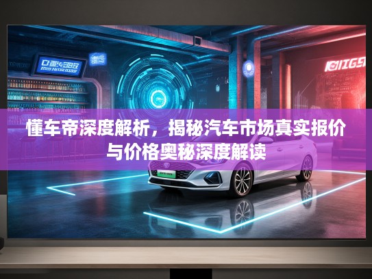 懂车帝深度解析，揭秘汽车市场真实报价与价格奥秘深度解读