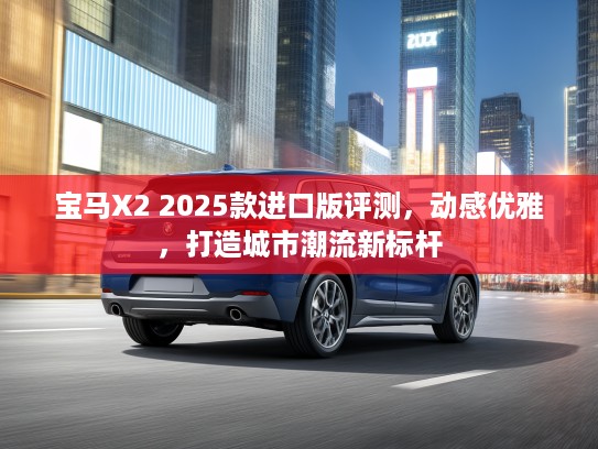 宝马X2 2025款进口版评测，动感优雅，打造城市潮流新标杆