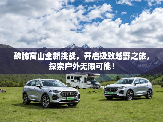 魏牌高山全新挑战，开启极致越野之旅，探索户外无限可能！