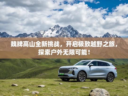 魏牌高山全新挑战，开启极致越野之旅，探索户外无限可能！