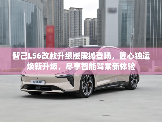 智己LS6改款升级版震撼登场，匠心独运焕新升级，尽享智能驾乘新体验