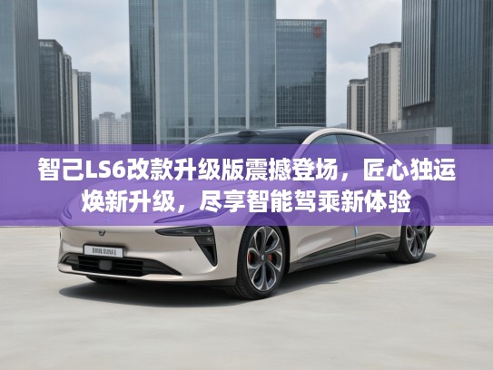 智己LS6改款升级版震撼登场，匠心独运焕新升级，尽享智能驾乘新体验