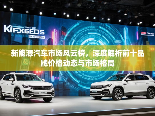 新能源汽车市场风云榜，深度解析前十品牌价格动态与市场格局