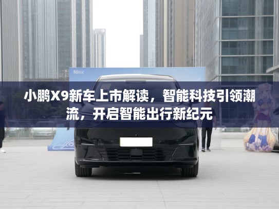 小鹏X9新车上市解读，智能科技引领潮流，开启智能出行新纪元