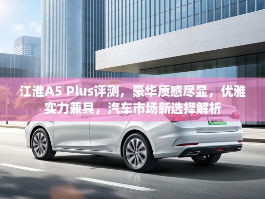 江淮A5 Plus评测，豪华质感尽显，优雅实力兼具，汽车市场新选择解析