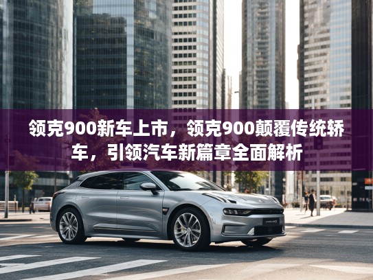 领克900新车上市，领克900颠覆传统轿车，引领汽车新篇章全面解析