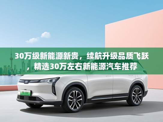 30万级新能源新贵，续航升级品质飞跃，精选30万左右新能源汽车推荐
