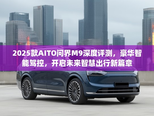 2025款AITO问界M9深度评测,豪华智能驾控,开启未来智慧出行新篇章 2025款AITO问界M9深度评测,豪华智能驾控,开启未来智慧出行新篇章