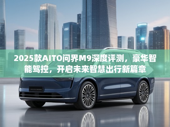 2025款AITO问界M9深度评测,豪华智能驾控,开启未来智慧出行新篇章 2025款AITO问界M9深度评测,豪华智能驾控,开启未来智慧出行新篇章