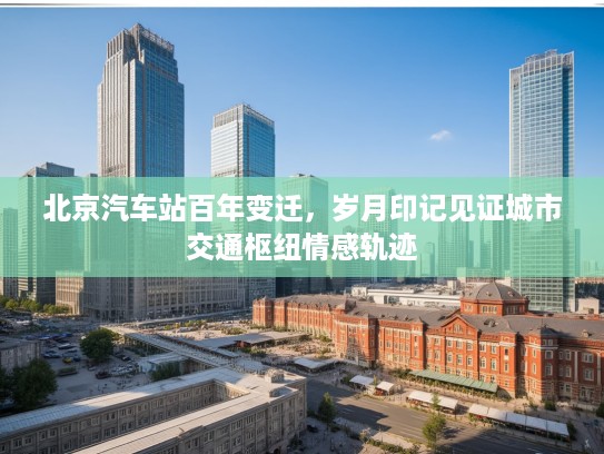 北京汽车站百年变迁,岁月印记见证城市交通枢纽情感轨迹 北京汽车站百年变迁,岁月印记见证城市交通枢纽情感轨迹