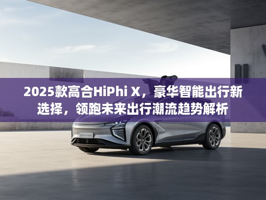 2025款高合HiPhi X，豪华智能出行新选择，领跑未来出行潮流趋势解析