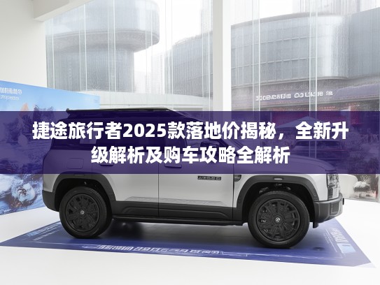 捷途旅行者2025款落地价揭秘，全新升级解析及购车攻略全解析