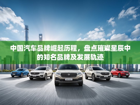 中国汽车品牌崛起历程，盘点璀璨星辰中的知名品牌及发展轨迹