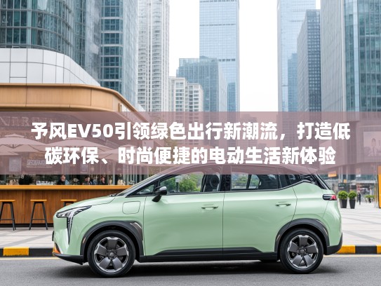 予风EV50引领绿色出行新潮流，打造低碳环保、时尚便捷的电动生活新体验