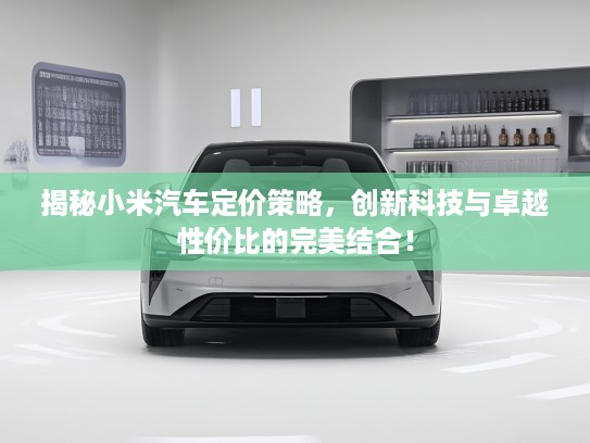 揭秘小米汽车定价策略，创新科技与卓越性价比的完美结合！