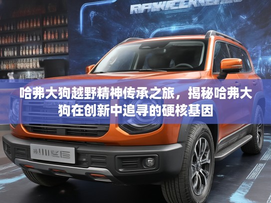 哈弗大狗越野精神传承之旅，揭秘哈弗大狗在创新中追寻的硬核基因