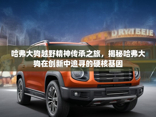 哈弗大狗越野精神传承之旅，揭秘哈弗大狗在创新中追寻的硬核基因