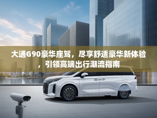 大通G90豪华座驾，尽享舒适豪华新体验，引领高端出行潮流指南