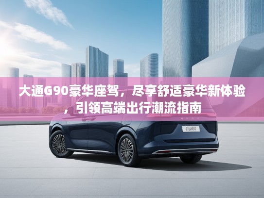 大通G90豪华座驾，尽享舒适豪华新体验，引领高端出行潮流指南