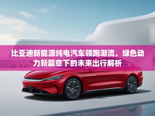 比亚迪新能源纯电汽车领跑潮流，绿色动力新篇章下的未来出行解析