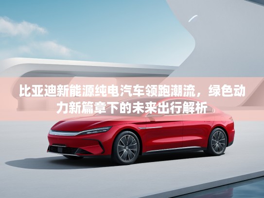 比亚迪新能源纯电汽车领跑潮流，绿色动力新篇章下的未来出行解析