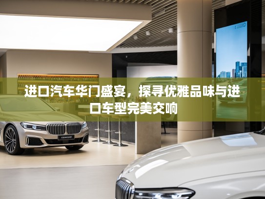 进口汽车华门盛宴，探寻优雅品味与进口车型完美交响