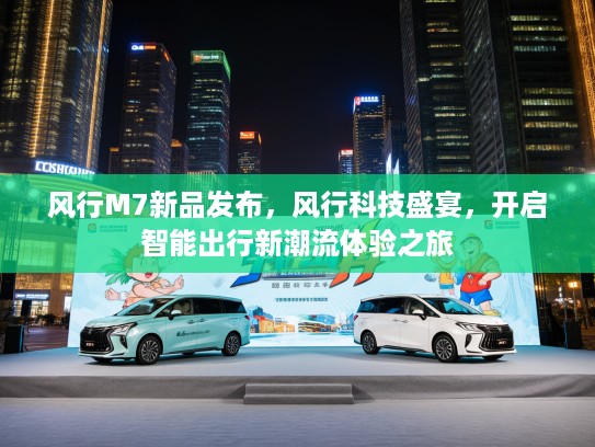 风行M7新品发布，风行科技盛宴，开启智能出行新潮流体验之旅