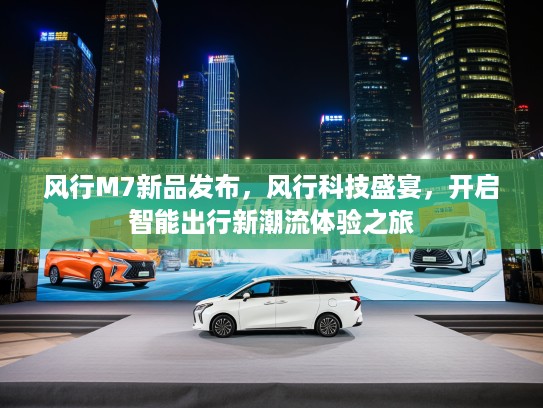 风行M7新品发布，风行科技盛宴，开启智能出行新潮流体验之旅