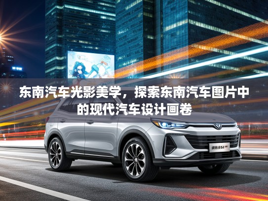 东南汽车光影美学，探索东南汽车图片中的现代汽车设计画卷