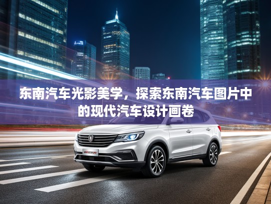 东南汽车光影美学，探索东南汽车图片中的现代汽车设计画卷