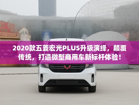 2020款五菱宏光PLUS升级演绎，颠覆传统，打造微型商用车新标杆体验！