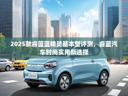 2025款睿蓝蓝精灵基本型评测，睿蓝汽车时尚实用新选择